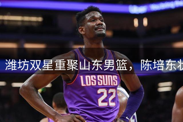 潍坊双星重聚山东男篮，陈培东状态回暖值得期待